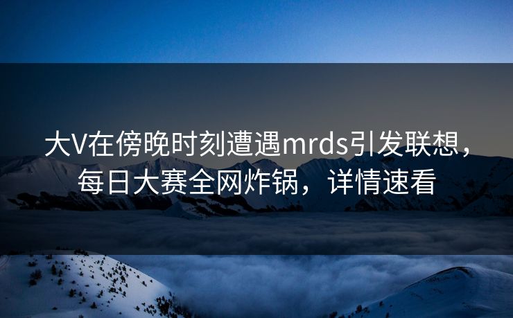 大V在傍晚时刻遭遇mrds引发联想，每日大赛全网炸锅，详情速看