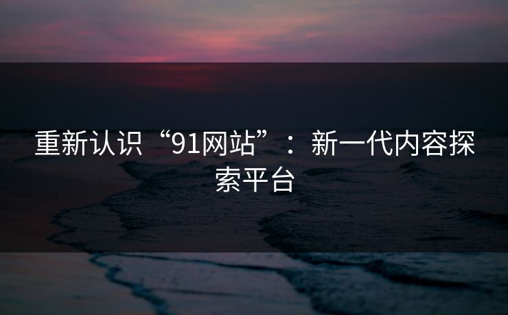 重新认识“91网站”：新一代内容探索平台