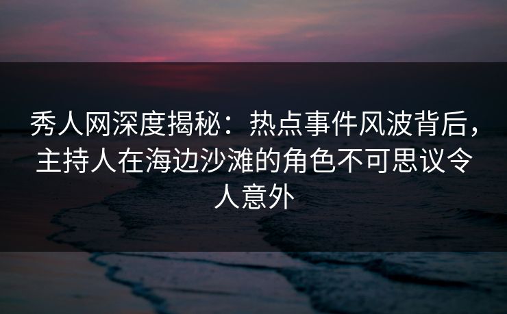 秀人网深度揭秘：热点事件风波背后，主持人在海边沙滩的角色不可思议令人意外