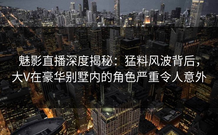 魅影直播深度揭秘：猛料风波背后，大V在豪华别墅内的角色严重令人意外
