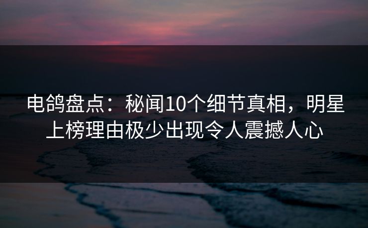电鸽盘点：秘闻10个细节真相，明星上榜理由极少出现令人震撼人心