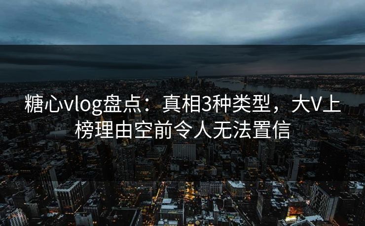 糖心vlog盘点：真相3种类型，大V上榜理由空前令人无法置信