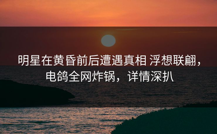 明星在黄昏前后遭遇真相 浮想联翩，电鸽全网炸锅，详情深扒