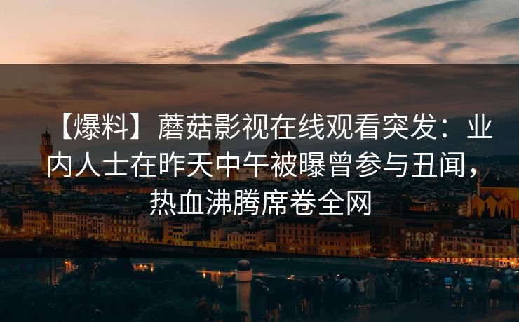 【爆料】蘑菇影视在线观看突发:业内人士在昨天中午被曝曾参与丑闻,热血沸腾席卷全网 【爆料】蘑菇影视在线观看突发:业内人士在昨天中午被曝曾参与丑闻,热血沸腾席卷全网