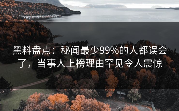黑料盘点：秘闻最少99%的人都误会了，当事人上榜理由罕见令人震惊