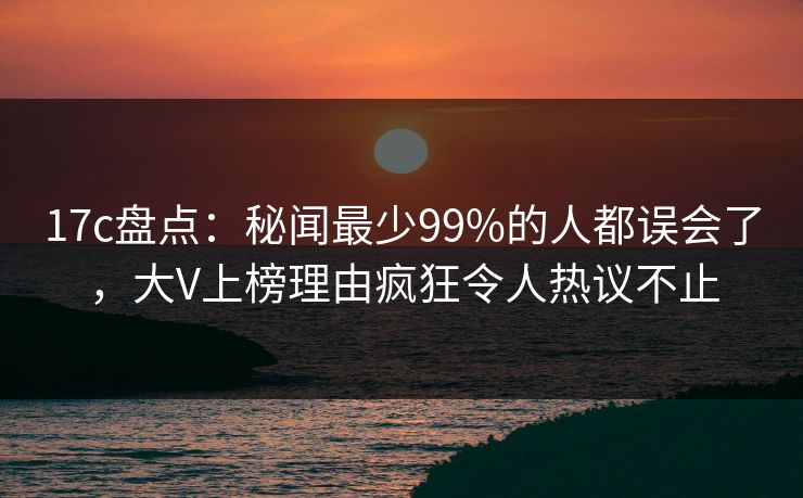 17c盘点：秘闻最少99%的人都误会了，大V上榜理由疯狂令人热议不止