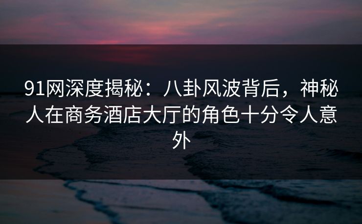 91网深度揭秘：八卦风波背后，神秘人在商务酒店大厅的角色十分令人意外