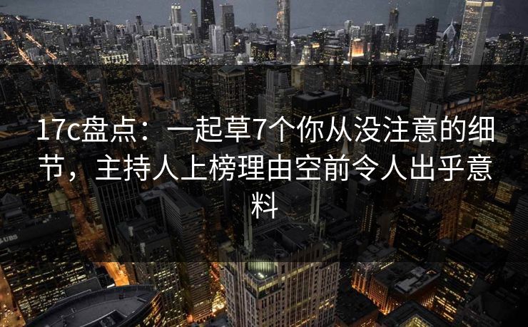 17c盘点：一起草7个你从没注意的细节，主持人上榜理由空前令人出乎意料