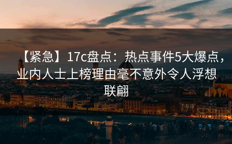 【紧急】17c盘点：热点事件5大爆点，业内人士上榜理由毫不意外令人浮想联翩