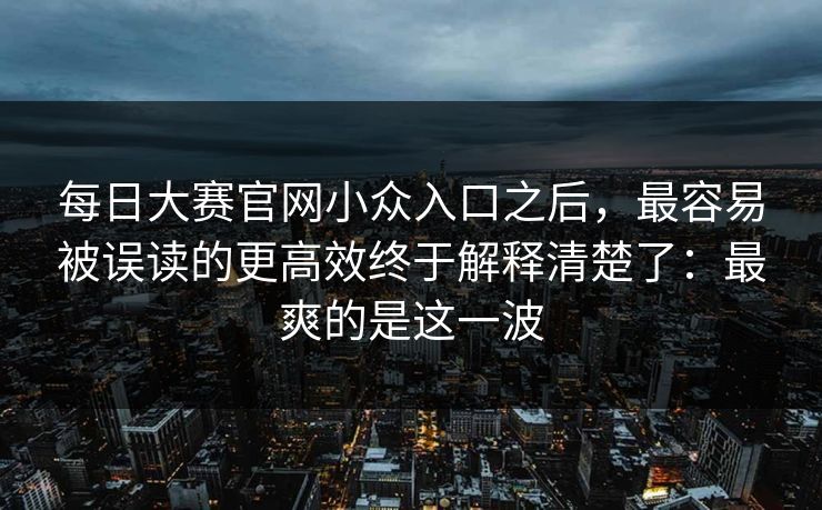 每日大赛官网小众入口之后，最容易被误读的更高效终于解释清楚了：最爽的是这一波