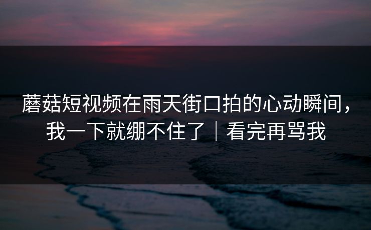 蘑菇短视频在雨天街口拍的心动瞬间，我一下就绷不住了｜看完再骂我