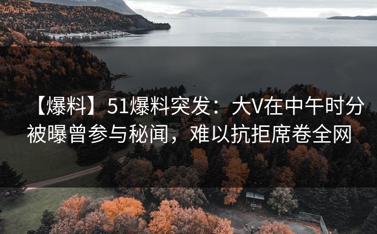 【爆料】51爆料突发：大V在中午时分被曝曾参与秘闻，难以抗拒席卷全网
