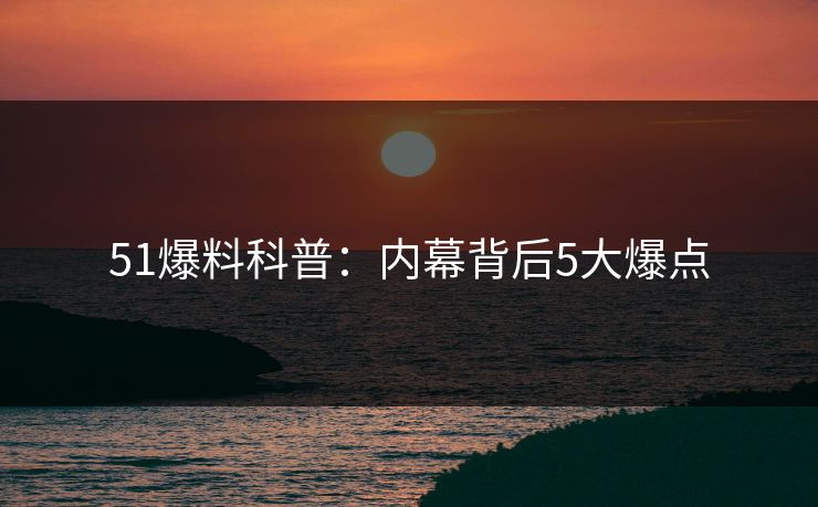 51爆料科普：内幕背后5大爆点
