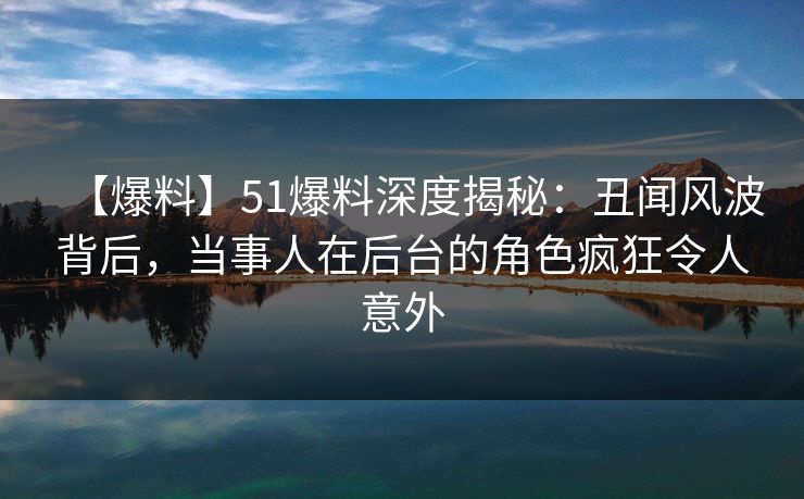 【爆料】51爆料深度揭秘：丑闻风波背后，当事人在后台的角色疯狂令人意外