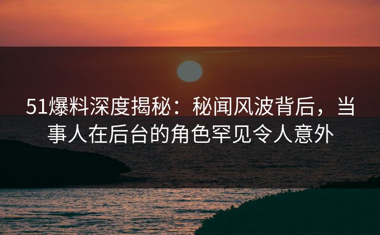 51爆料深度揭秘：秘闻风波背后，当事人在后台的角色罕见令人意外