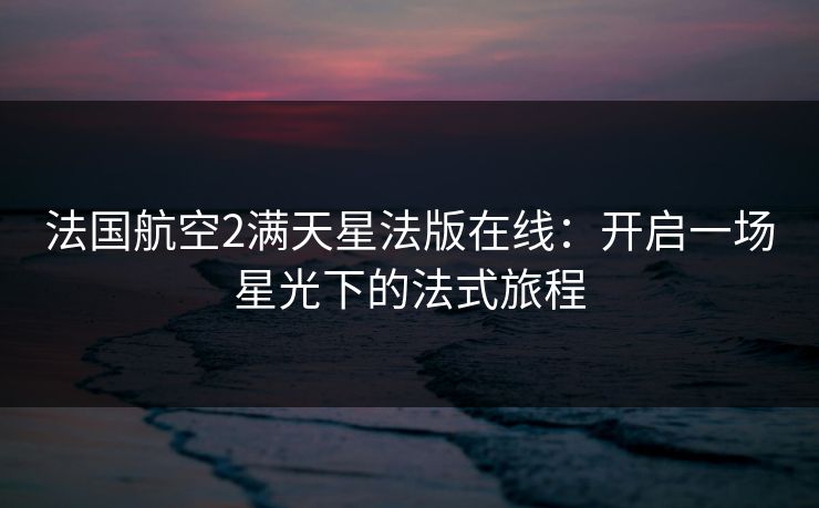 法国航空2满天星法版在线：开启一场星光下的法式旅程