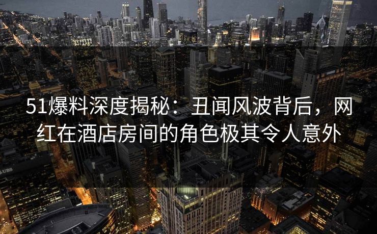 51爆料深度揭秘：丑闻风波背后，网红在酒店房间的角色极其令人意外