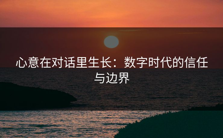 心意在对话里生长:数字时代的信任与边界 心意在对话里生长:数字时代的信任与边界