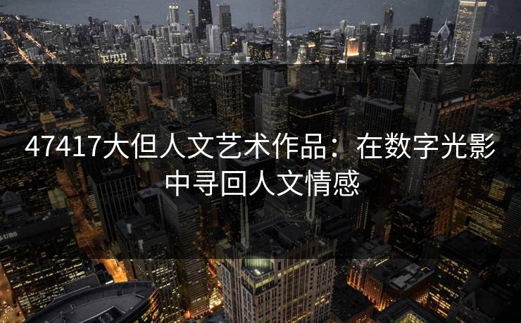 47417大但人文艺术作品:在数字光影中寻回人文情感 47417大但人文艺术作品:在数字光影中寻回人文情感