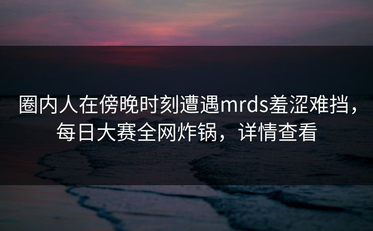 圈内人在傍晚时刻遭遇mrds羞涩难挡,每日大赛全网炸锅,详情查看 圈内人在傍晚时刻遭遇mrds羞涩难挡,每日大赛全网炸锅,详情查看