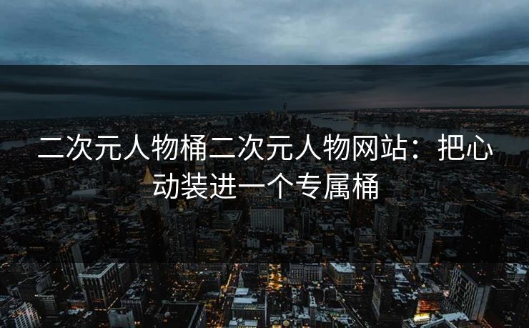 二次元人物桶二次元人物网站:把心动装进一个专属桶 二次元人物桶二次元人物网站:把心动装进一个专属桶