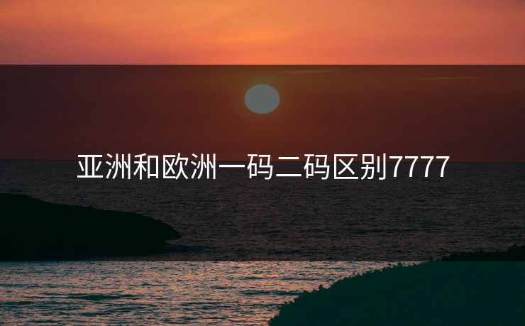 亚洲和欧洲一码二码区别7777 亚洲和欧洲一码二码区别7777