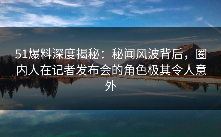 51爆料深度揭秘：秘闻风波背后，圈内人在记者发布会的角色极其令人意外