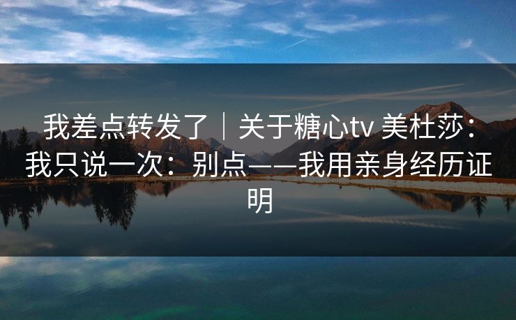 我差点转发了｜关于糖心tv 美杜莎：我只说一次：别点——我用亲身经历证明