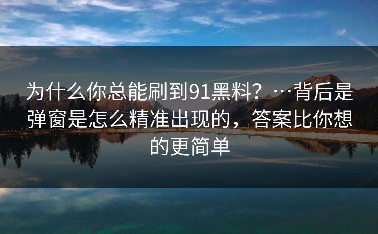 为什么你总能刷到91黑料？…背后是弹窗是怎么精准出现的，答案比你想的更简单