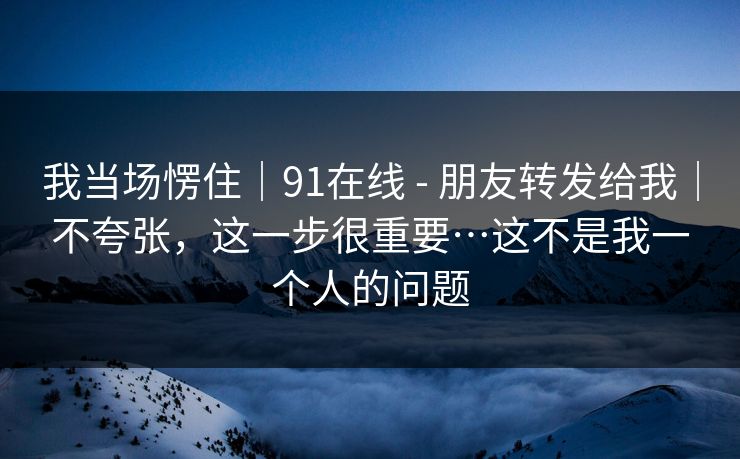 我当场愣住｜91在线 - 朋友转发给我｜不夸张，这一步很重要…这不是我一个人的问题