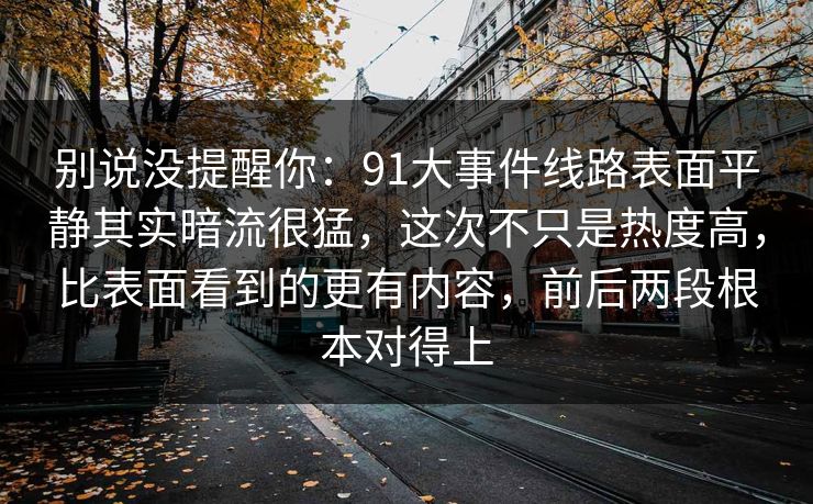 别说没提醒你：91大事件线路表面平静其实暗流很猛，这次不只是热度高，比表面看到的更有内容，前后两段根本对得上