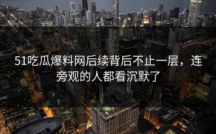 51吃瓜爆料网后续背后不止一层，连旁观的人都看沉默了