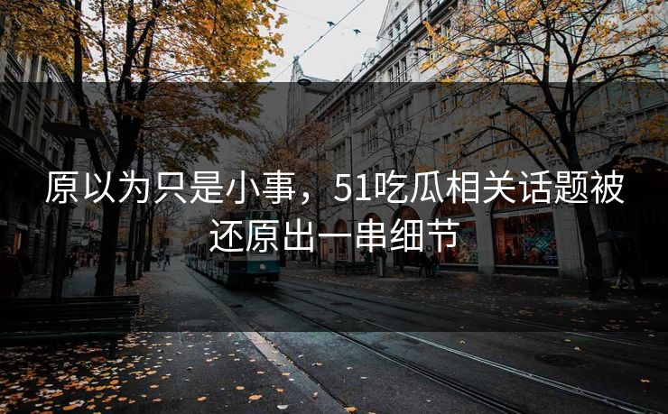 原以为只是小事，51吃瓜相关话题被还原出一串细节
